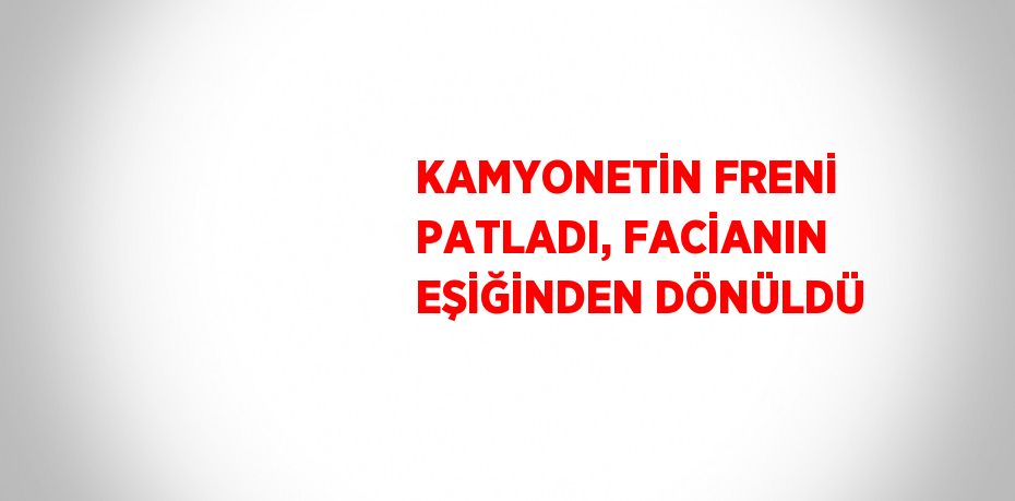 KAMYONETİN FRENİ PATLADI, FACİANIN EŞİĞİNDEN DÖNÜLDÜ