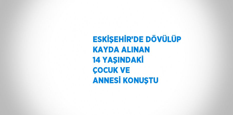 ESKİŞEHİR’DE DÖVÜLÜP KAYDA ALINAN 14 YAŞINDAKİ ÇOCUK VE ANNESİ KONUŞTU