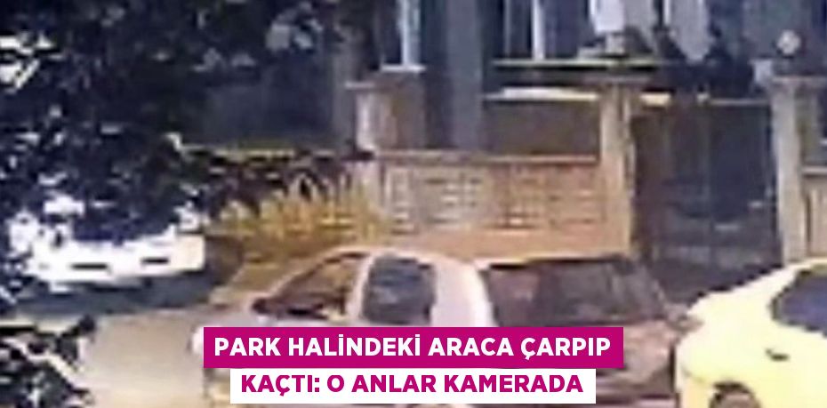 PARK HALİNDEKİ ARACA ÇARPIP KAÇTI: O ANLAR KAMERADA