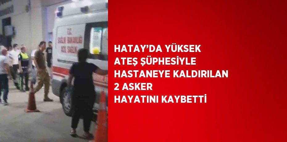 HATAY’DA YÜKSEK ATEŞ ŞÜPHESİYLE HASTANEYE KALDIRILAN 2 ASKER HAYATINI KAYBETTİ