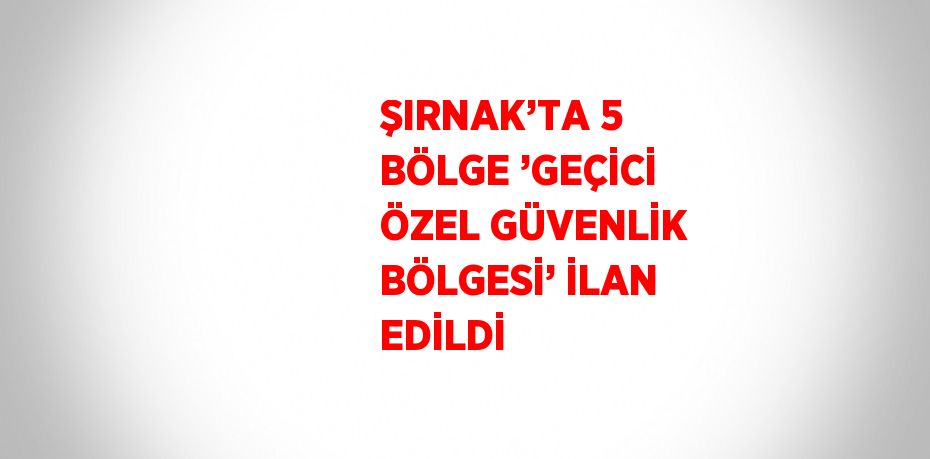 ŞIRNAK’TA 5 BÖLGE ’GEÇİCİ ÖZEL GÜVENLİK BÖLGESİ’ İLAN EDİLDİ