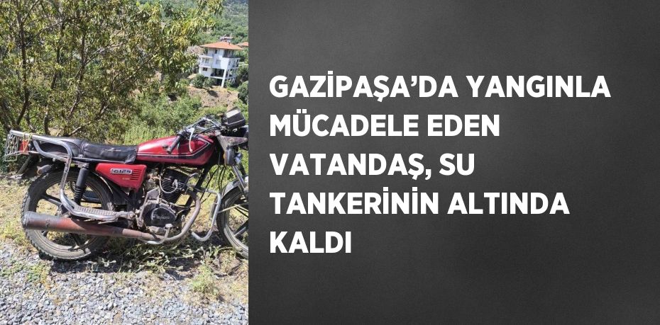 GAZİPAŞA’DA YANGINLA MÜCADELE EDEN VATANDAŞ, SU TANKERİNİN ALTINDA KALDI