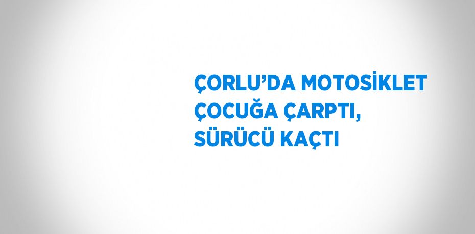 ÇORLU’DA MOTOSİKLET ÇOCUĞA ÇARPTI, SÜRÜCÜ KAÇTI