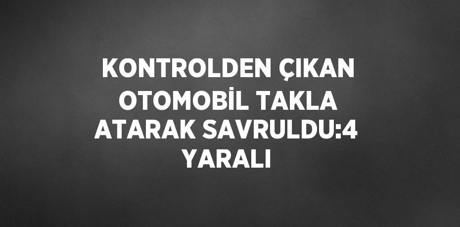 KONTROLDEN ÇIKAN OTOMOBİL TAKLA ATARAK SAVRULDU:4 YARALI