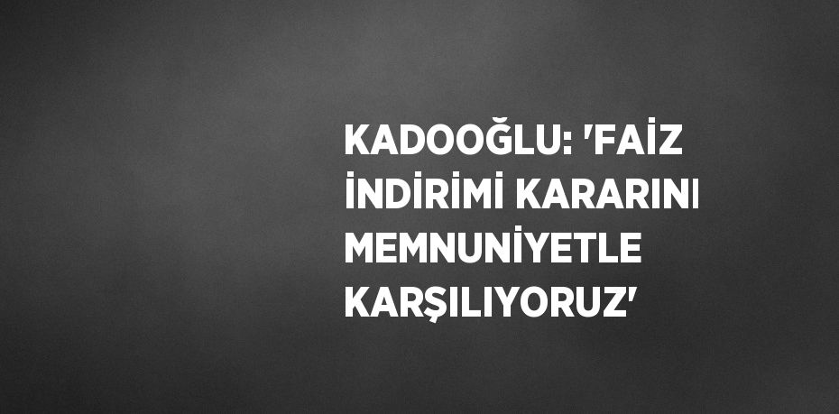 KADOOĞLU: 'FAİZ İNDİRİMİ KARARINI MEMNUNİYETLE KARŞILIYORUZ'