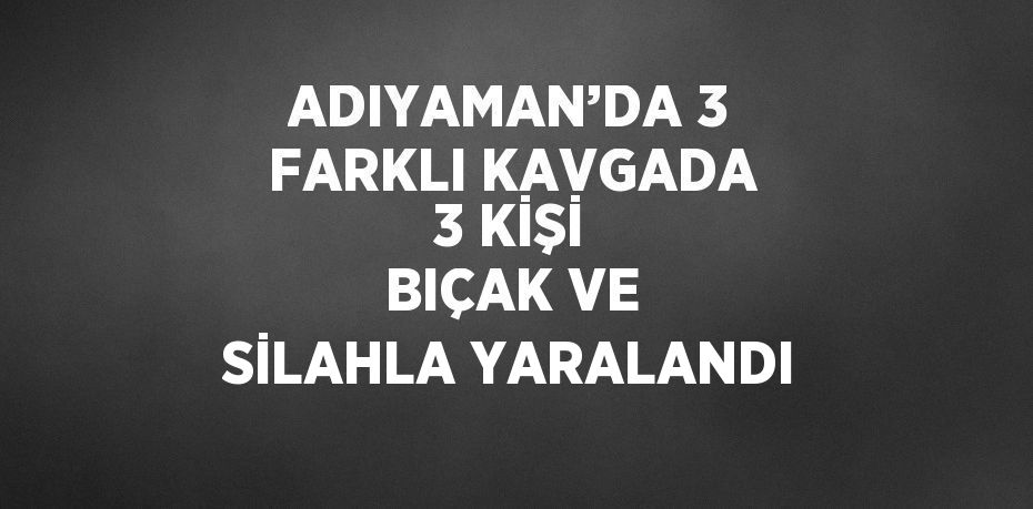ADIYAMAN’DA 3 FARKLI KAVGADA 3 KİŞİ BIÇAK VE SİLAHLA YARALANDI