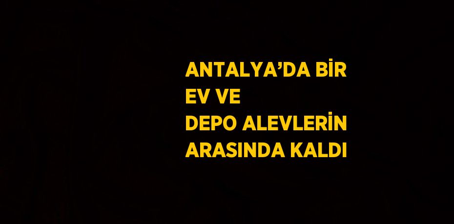ANTALYA’DA BİR EV VE DEPO ALEVLERİN ARASINDA KALDI
