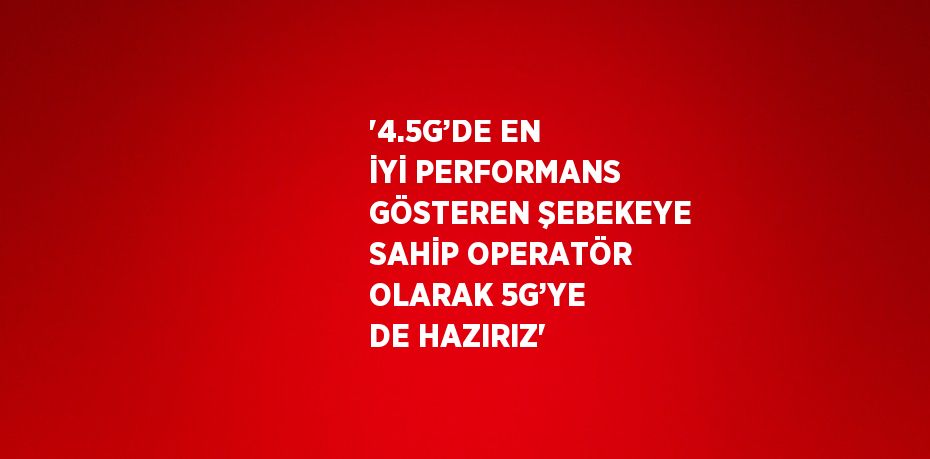 '4.5G’DE EN İYİ PERFORMANS GÖSTEREN ŞEBEKEYE SAHİP OPERATÖR OLARAK 5G’YE DE HAZIRIZ'