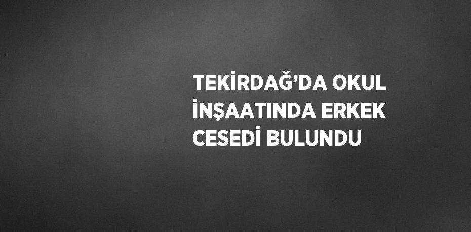 TEKİRDAĞ’DA OKUL İNŞAATINDA ERKEK CESEDİ BULUNDU