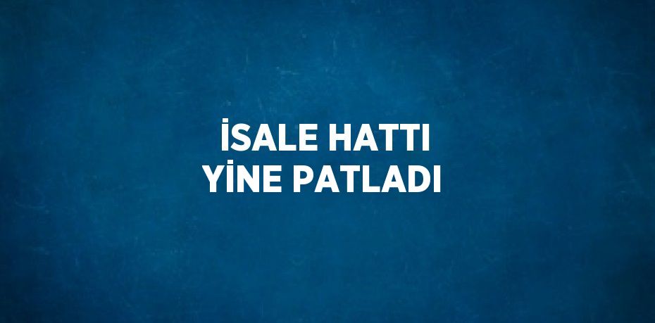 İSALE HATTI YİNE PATLADI