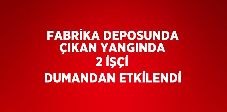 FABRİKA DEPOSUNDA ÇIKAN YANGINDA 2 İŞÇİ DUMANDAN ETKİLENDİ