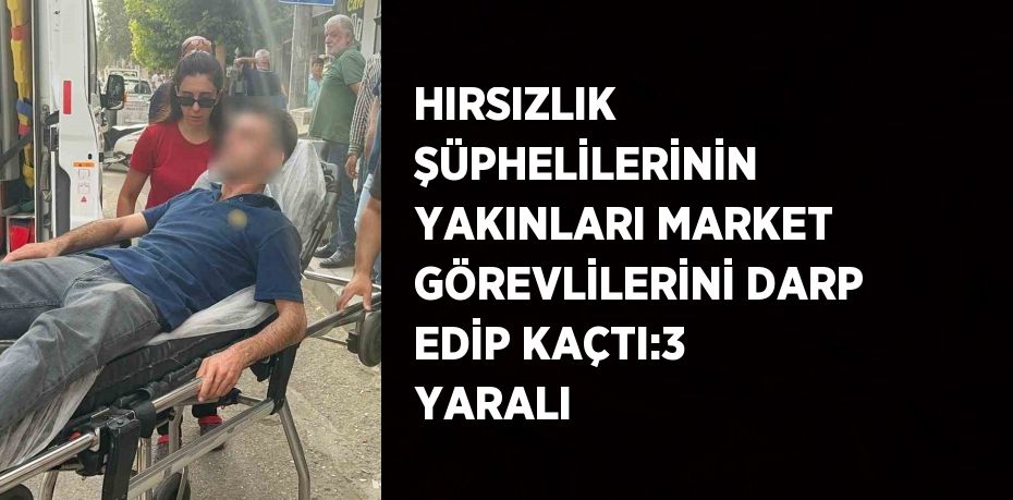 HIRSIZLIK ŞÜPHELİLERİNİN YAKINLARI MARKET GÖREVLİLERİNİ DARP EDİP KAÇTI:3 YARALI