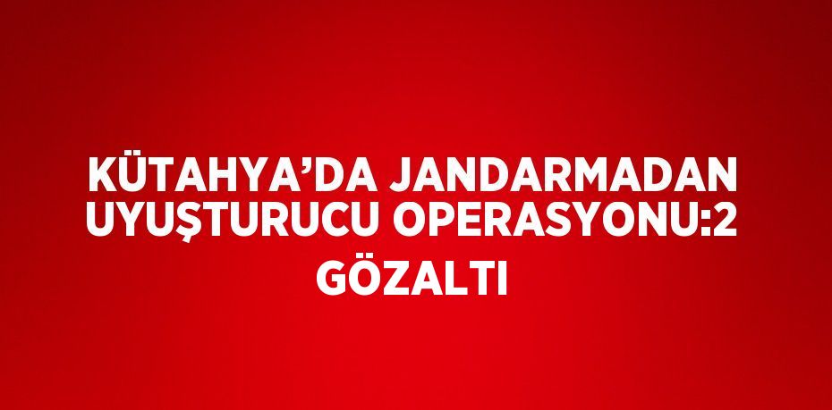 KÜTAHYA’DA JANDARMADAN UYUŞTURUCU OPERASYONU:2 GÖZALTI