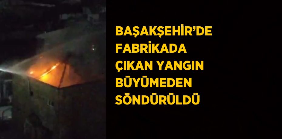 BAŞAKŞEHİR’DE FABRİKADA ÇIKAN YANGIN BÜYÜMEDEN SÖNDÜRÜLDÜ