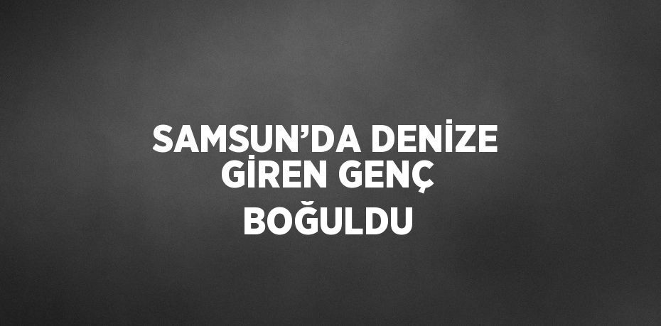SAMSUN’DA DENİZE GİREN GENÇ BOĞULDU