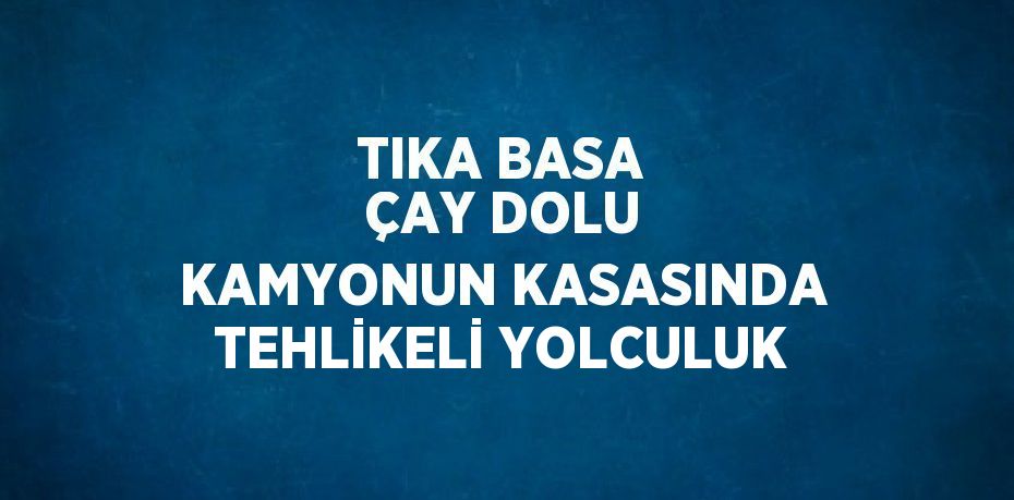 TIKA BASA ÇAY DOLU KAMYONUN KASASINDA TEHLİKELİ YOLCULUK