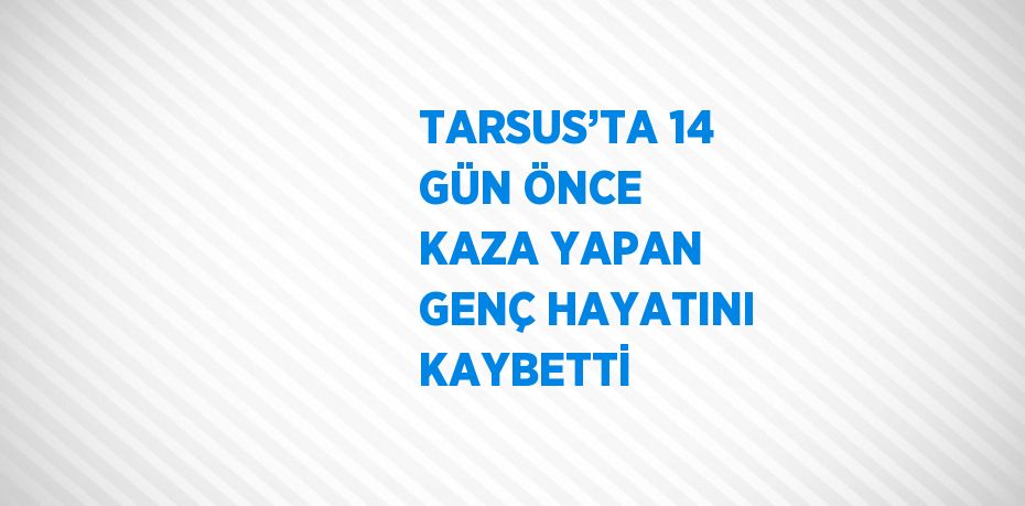 TARSUS’TA 14 GÜN ÖNCE KAZA YAPAN GENÇ HAYATINI KAYBETTİ