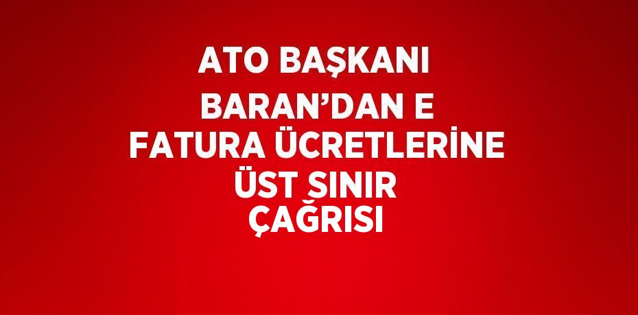 ATO BAŞKANI BARAN’DAN E FATURA ÜCRETLERİNE ÜST SINIR ÇAĞRISI