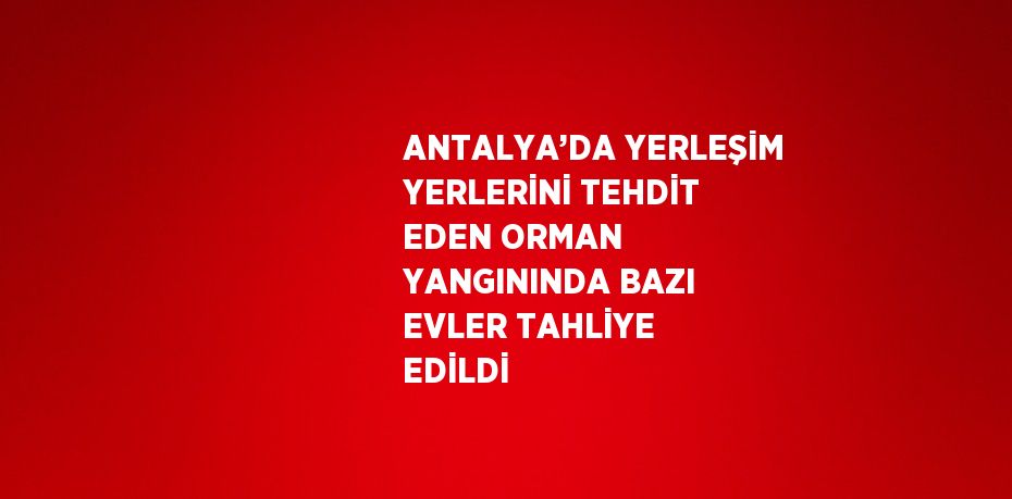 ANTALYA’DA YERLEŞİM YERLERİNİ TEHDİT EDEN ORMAN YANGININDA BAZI EVLER TAHLİYE EDİLDİ