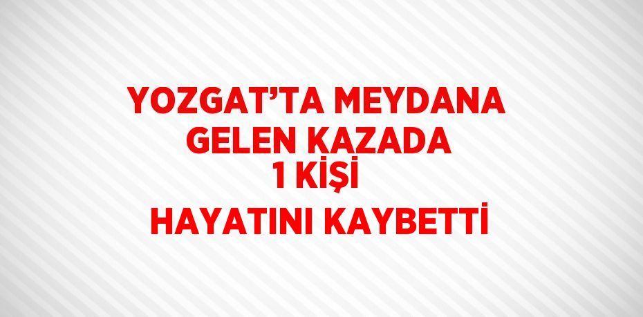 YOZGAT’TA MEYDANA GELEN KAZADA 1 KİŞİ HAYATINI KAYBETTİ