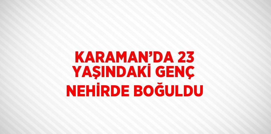 KARAMAN’DA 23 YAŞINDAKİ GENÇ NEHİRDE BOĞULDU