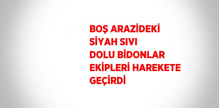BOŞ ARAZİDEKİ SİYAH SIVI DOLU BİDONLAR EKİPLERİ HAREKETE GEÇİRDİ