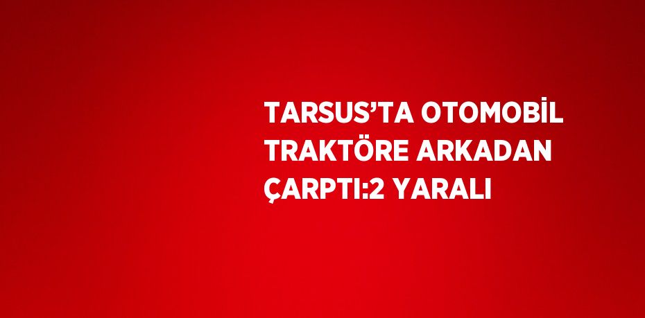 TARSUS’TA OTOMOBİL TRAKTÖRE ARKADAN ÇARPTI:2 YARALI