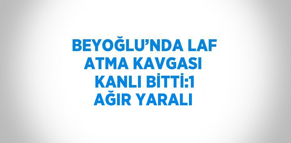 BEYOĞLU’NDA LAF ATMA KAVGASI KANLI BİTTİ:1 AĞIR YARALI