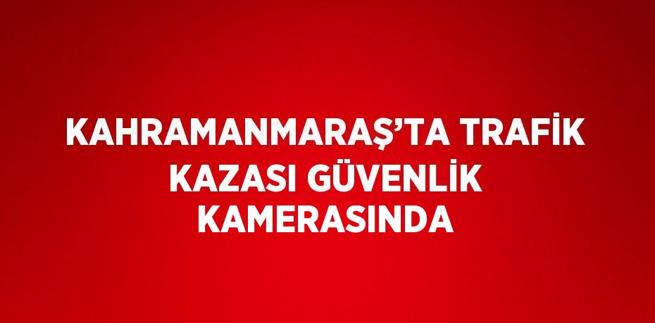 KAHRAMANMARAŞ’TA TRAFİK KAZASI GÜVENLİK KAMERASINDA