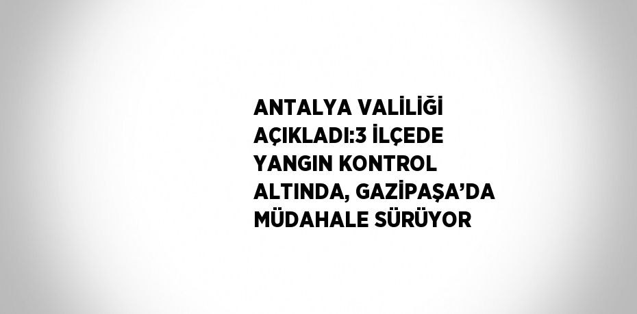 ANTALYA VALİLİĞİ AÇIKLADI:3 İLÇEDE YANGIN KONTROL ALTINDA, GAZİPAŞA’DA MÜDAHALE SÜRÜYOR