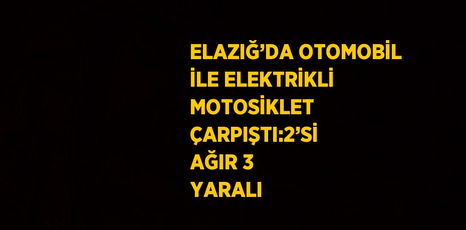 ELAZIĞ’DA OTOMOBİL İLE ELEKTRİKLİ MOTOSİKLET ÇARPIŞTI:2’Sİ AĞIR 3 YARALI