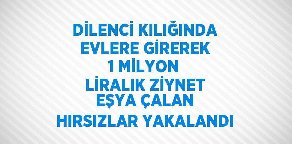 DİLENCİ KILIĞINDA EVLERE GİREREK 1 MİLYON LİRALIK ZİYNET EŞYA ÇALAN HIRSIZLAR YAKALANDI