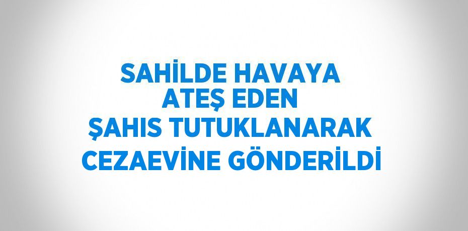 SAHİLDE HAVAYA ATEŞ EDEN ŞAHIS TUTUKLANARAK CEZAEVİNE GÖNDERİLDİ
