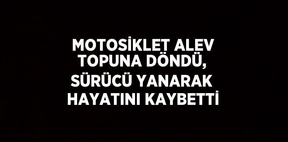 MOTOSİKLET ALEV TOPUNA DÖNDÜ, SÜRÜCÜ YANARAK HAYATINI KAYBETTİ