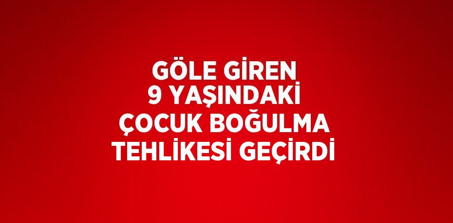 GÖLE GİREN 9 YAŞINDAKİ ÇOCUK BOĞULMA TEHLİKESİ GEÇİRDİ