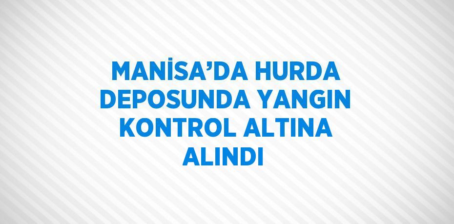 MANİSA’DA HURDA DEPOSUNDA YANGIN KONTROL ALTINA ALINDI