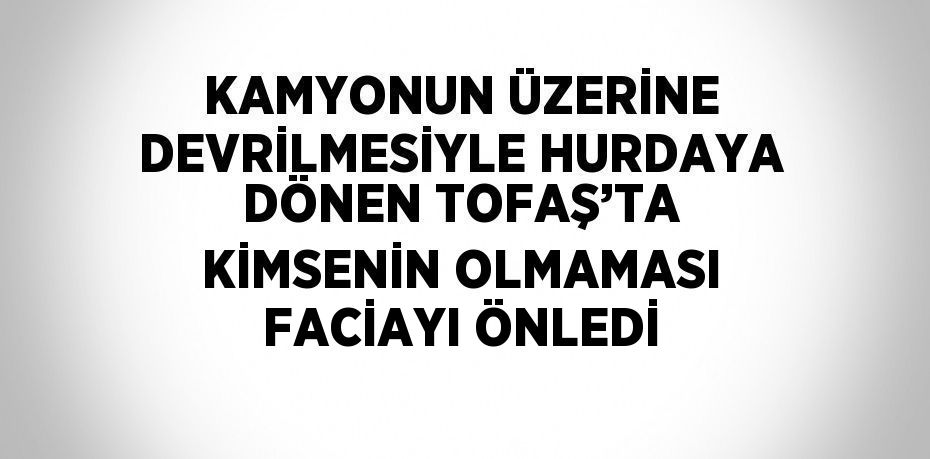KAMYONUN ÜZERİNE DEVRİLMESİYLE HURDAYA DÖNEN TOFAŞ’TA KİMSENİN OLMAMASI FACİAYI ÖNLEDİ