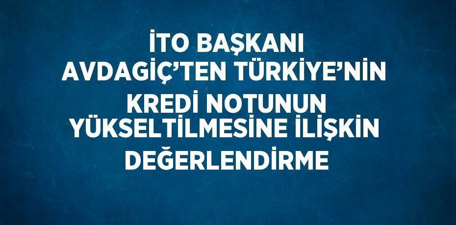 İTO BAŞKANI AVDAGİÇ’TEN TÜRKİYE’NİN KREDİ NOTUNUN YÜKSELTİLMESİNE İLİŞKİN DEĞERLENDİRME