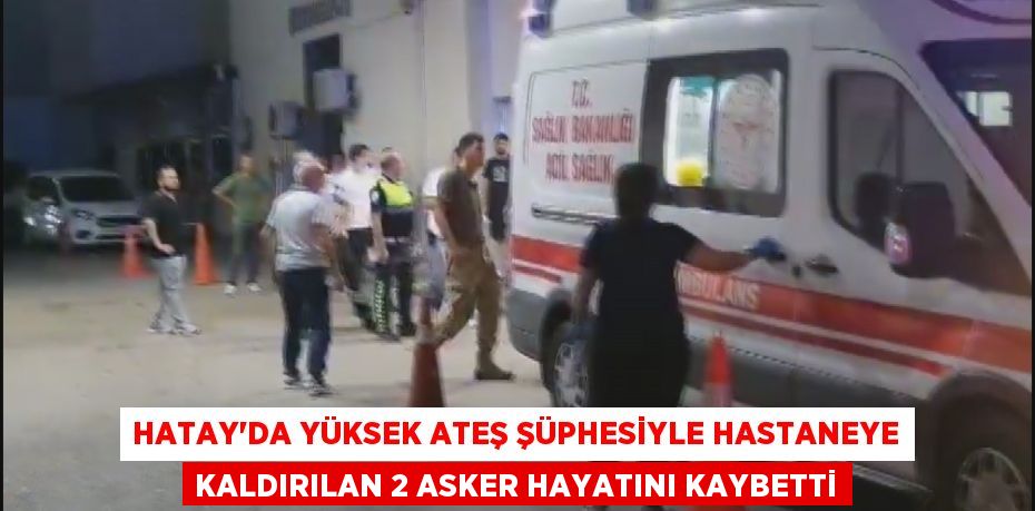 Hatay'da yüksek ateş şüphesiyle hastaneye kaldırılan 2 asker hayatını kaybetti