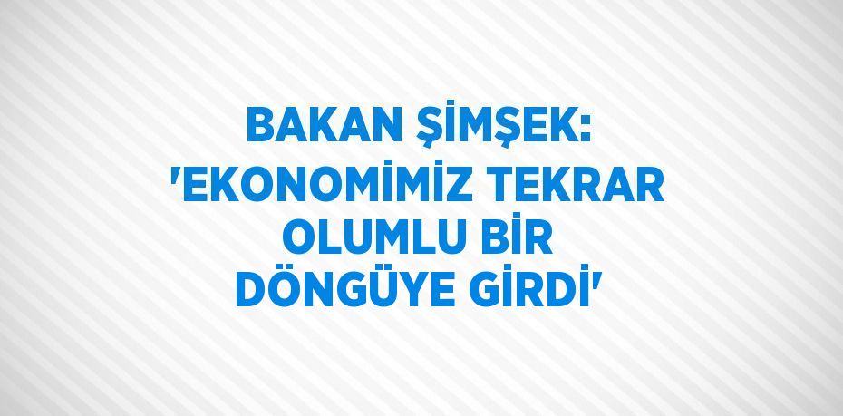 BAKAN ŞİMŞEK: 'EKONOMİMİZ TEKRAR OLUMLU BİR DÖNGÜYE GİRDİ'