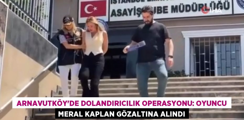 Arnavutköy’de dolandırıcılık operasyonu: Oyuncu Meral Kaplan gözaltına alındı