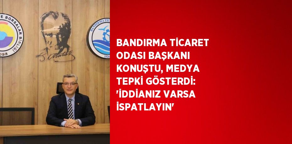 BANDIRMA TİCARET ODASI BAŞKANI KONUŞTU, MEDYA TEPKİ GÖSTERDİ: 'İDDİANIZ VARSA İSPATLAYIN'