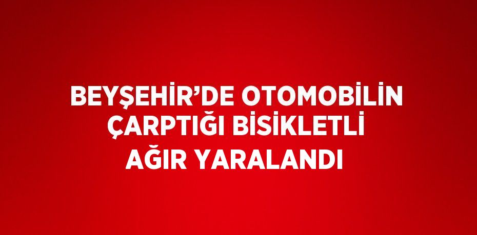 BEYŞEHİR’DE OTOMOBİLİN ÇARPTIĞI BİSİKLETLİ AĞIR YARALANDI
