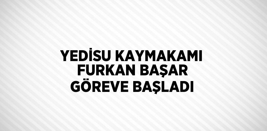 YEDİSU KAYMAKAMI FURKAN BAŞAR GÖREVE BAŞLADI