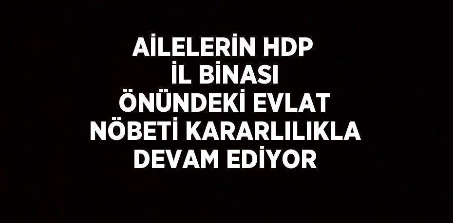 AİLELERİN HDP İL BİNASI ÖNÜNDEKİ EVLAT NÖBETİ KARARLILIKLA DEVAM EDİYOR