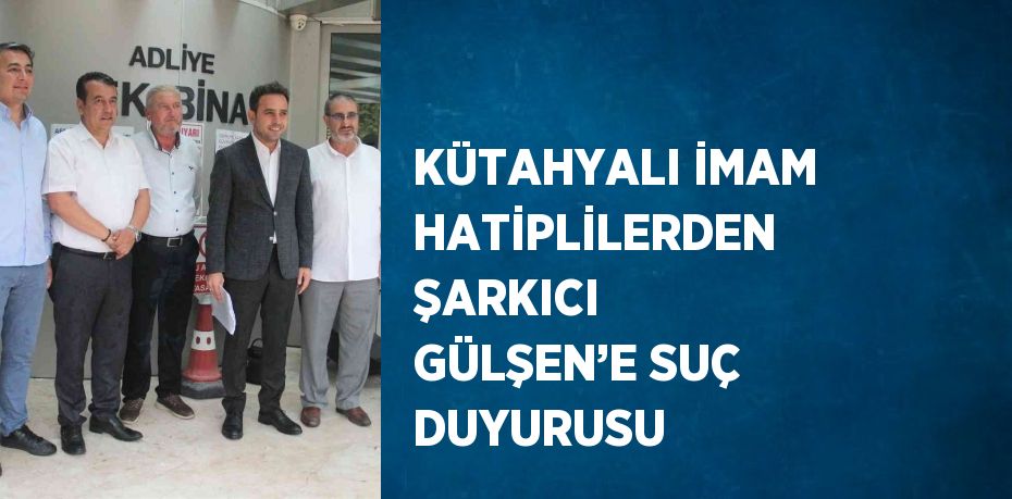 KÜTAHYALI İMAM HATİPLİLERDEN ŞARKICI GÜLŞEN’E SUÇ DUYURUSU