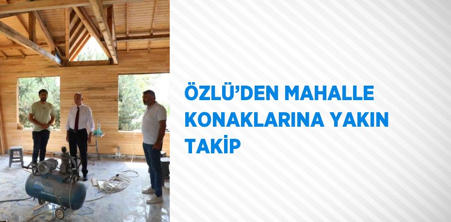 ÖZLÜ’DEN MAHALLE KONAKLARINA YAKIN TAKİP