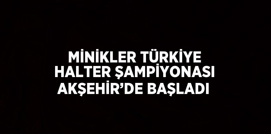 MİNİKLER TÜRKİYE HALTER ŞAMPİYONASI AKŞEHİR’DE BAŞLADI