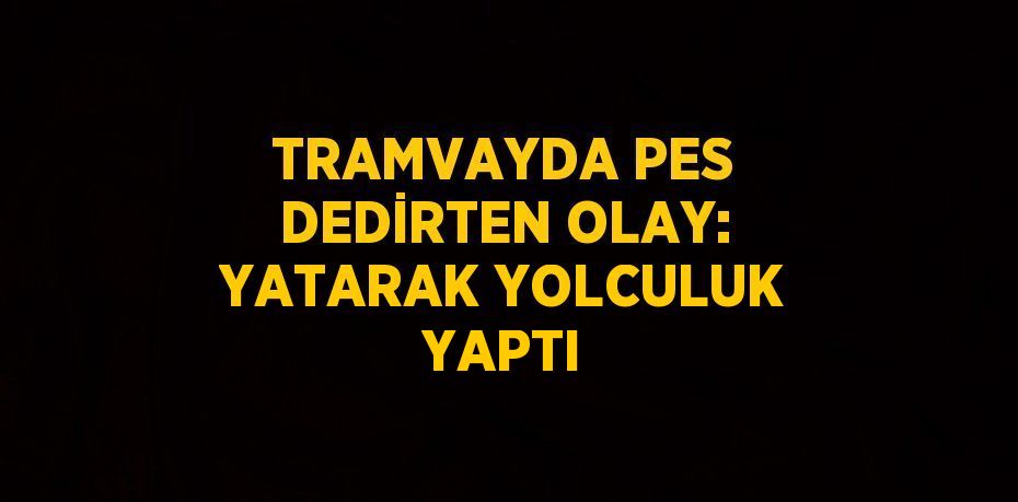 TRAMVAYDA PES DEDİRTEN OLAY: YATARAK YOLCULUK YAPTI