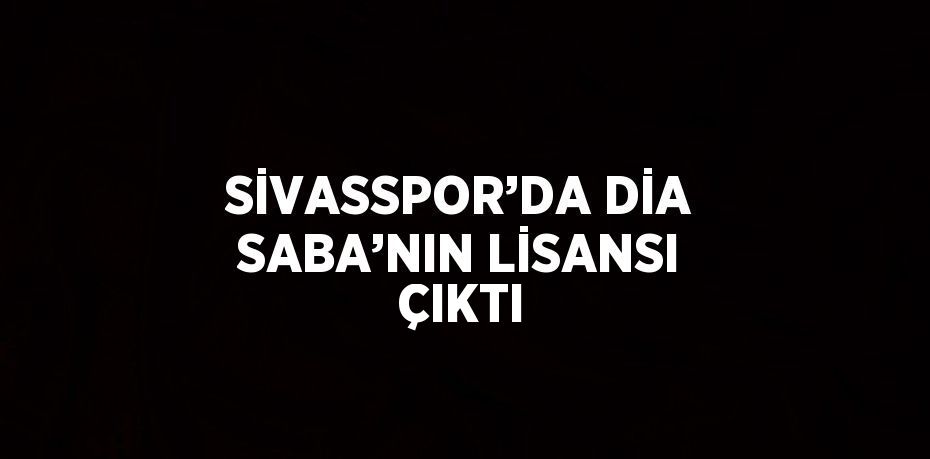 SİVASSPOR’DA DİA SABA’NIN LİSANSI ÇIKTI